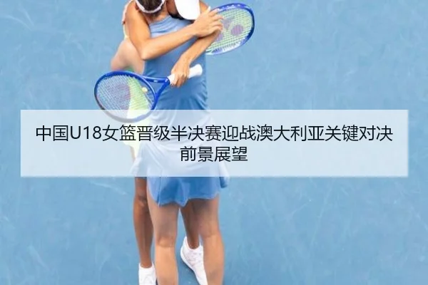中国U18女篮晋级半决赛迎战澳大利亚关键对决前景展望
